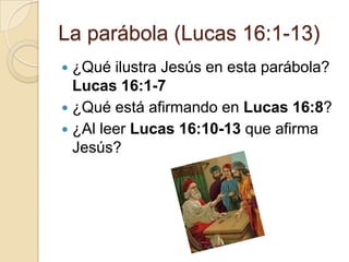 La parábola (Lucas 16:1-13)
 ¿Qué ilustra Jesús en esta parábola?
  Lucas 16:1-7
 ¿Qué está afirmando en Lucas 16:8?
 ¿Al leer Lucas 16:10-13 que afirma
  Jesús?
 