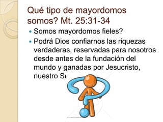Qué tipo de mayordomos
somos? Mt. 25:31-34
 Somos mayordomos fieles?
 Podrá Dios confiarnos las riquezas
  verdaderas, reservadas para nosotros
  desde antes de la fundación del
  mundo y ganadas por Jesucristo,
  nuestro Señor?
 