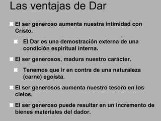 Las ventajas de Dar
El ser generoso aumenta nuestra intimidad con
Cristo.
El Dar es una demostración externa de una
condición espiritual interna.

El ser generosos, madura nuestro carácter.
Tenemos que ir en contra de una naturaleza
(carne) egoista.
El ser generosos aumenta nuestro tesoro en los
cielos.

El ser generoso puede resultar en un incremento de
bienes materiales del dador.

 