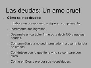 Las deudas: Un amo cruel
•

Cómo salir de deudas:
•

•

•

•

•

•

Elabore un presupuesto y vigile su cumplimiento.
Incremente sus ingresos.
Desarrolle un carácter firme para decir NO a nuevas
deudas.

Comprométase a no pedir prestado ni a usar la tarjeta
de crédito.
Conténtese con lo que tiene y no se compare con
otros.
Confíe en Dios y ore por sus necesidades.

 