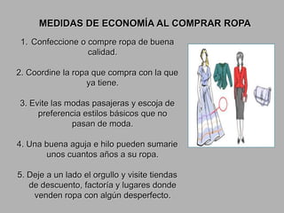MEDIDAS DE ECONOMÍA AL COMPRAR ROPA
1. Confeccione o compre ropa de buena
calidad.

2. Coordine la ropa que compra con la que
ya tiene.
3. Evite las modas pasajeras y escoja de
preferencia estilos básicos que no
pasan de moda.
4. Una buena aguja e hilo pueden sumarie
unos cuantos años a su ropa.
5. Deje a un lado el orgullo y visite tiendas
de descuento, factoría y lugares donde
venden ropa con algún desperfecto.

 