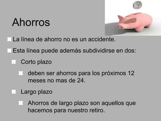 Ahorros
La línea de ahorro no es un accidente.
Esta línea puede además subdividirse en dos:
Corto plazo
deben ser ahorros para los próximos 12
meses no mas de 24.
Largo plazo

Ahorros de largo plazo son aquellos que
hacemos para nuestro retiro.

 
