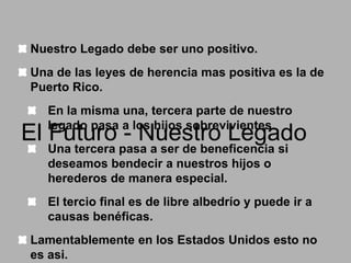 Nuestro Legado debe ser uno positivo.
Una de las leyes de herencia mas positiva es la de
Puerto Rico.

En la misma una, tercera parte de nuestro
legado pasa a los hijos sobrevivientes.

El Futuro - Nuestro Legado
Una tercera pasa a ser de beneficencia si
deseamos bendecir a nuestros hijos o
herederos de manera especial.

El tercio final es de libre albedrío y puede ir a
causas benéficas.
Lamentablemente en los Estados Unidos esto no
es asi.

 