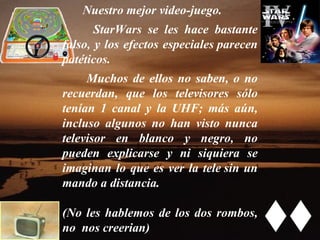 Nuestro mejor video-juego.  StarWars se les hace bastante falso, y los efectos especiales parecen patéticos.    Muchos de ellos no saben, o no recuerdan, que los televisores sólo tenían 1 canal y la UHF; más aún, incluso algunos no han visto nunca televisor en blanco y negro, no pueden explicarse y ni siquiera se imaginan lo que es ver la tele sin un mando a distancia.  (No les hablemos de los dos rombos, no  nos creerian) 