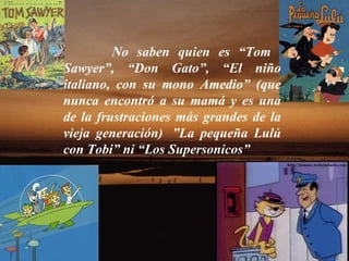 No saben quien es “Tom    Sawyer”, “Don Gato”, “El niño italiano, con su mono Amedio” (que nunca encontró a su mamá y es una de la frustraciones más grandes de la vieja generación)  ”La pequeña Lulú con Tobi” ni “Los Supersonicos”  
