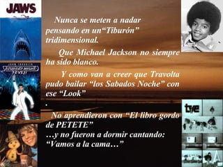 Nunca se meten a nadar  pensando en un“Tiburón” tridimensional.   Que Michael Jackson no siempre ha sido blanco.  Y como van a creer que Travolta pudo bailar “los Sabados Noche” con ese “Look” .  No aprendieron con “El libro gordo de PETETE” … y no fueron a dormir cantando: “ Vamos a la cama…” 