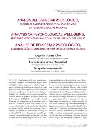 Pedagogía Social. Revista Interuniversitaria, 2013, 22, pp. 153-168
http://www.upo.es/revistas/index.php/pedagogia_social/
ISSN: 1139-1723 DOI: 10.7179/PSRI_2013.22.02 © SIPS

ANÁLISIS DEL BIENESTAR PSICOLÓGICO,
ESTADO DE SALUD PERCIBIDO Y CALIDAD DE VIDA
EN PERSONAS ADULTAS MAYORES

ANALYSIS OF PSYCHOLOGICAL WELL-BEING,
PERCEIVED HEALTH STATUS AND QUALITY OF LIFE IN OLDER ADULTS

ANÁLISE DE BEM-ESTAR PSICOLÓGICO,
ESTADO DE SAÚDE E QUALIDADE DE VIDA EM ADULTOS MAIS VELHOS

Ángel De-Juanas Oliva
Universidad Nacional de Educación a Distancia, España

María Rosario Limón Mendizábal
Universidad Complutense de Madrid, España

Enrique Navarro Asencio
Universidad Internacional de La Rioja. España

RESUMEN: En el marco de la intervención educativa en contextos sociales para la mejora de la
calidad de vida de las personas adultas mayores,
describir el estado en el que se encuentran estas
personas debe ser un objetivo prioritario para promocionar un adecuado envejecimiento activo y saludable. Por ello, el propósito de este estudio fue
analizar, en una muestra de 328 participantes de
la Comunidad de Madrid, la asociación entre el
bienestar psicológico, estado de salud percibida y
hábitos saludables que se encuentran directamente relacionados con la calidad de vida de los
mayores. Para ello, se aplicó una encuesta elaborada ad hoc y la Escala de Bienestar Psicológico
de Carol Ryff que establece un modelo que
atiende a seis dimensiones: Autoaceptación, Relaciones positivas con otras personas, Autonomía,

Dominio del entorno, Propósito de vida y Crecimiento personal. Los resultados obtenidos muestran la tendencia a que las personas que afirman
que su estado de salud ha sido muy malo tienden
a presentar resultados más altos en Autoaceptación y Propósito de vida que aquellos que lo consideran bueno o muy bueno. Asimismo aquellos
que durante su tiempo libre realizan el ejercicio físico que desean obtienen puntuaciones altas en
la escala de Autoaceptación. En este sentido, los
que realizan ejercicio regularmente obtienen puntuaciones más altas en Autoaceptación y Dominio
del entorno. Finalmente, los mayores que no salen
con otras personas, tienen menos posibilidades de
hablar con otras personas sobre sus problemas,
se distraen menos de lo que desean y reciben
menos elogios obtienen puntuaciones más bajas

análisis del bienestar psicológico, estado de salud percibido y calidad de vida en personas adultas mayores [ 153 ]
sips - pedagogia social. revista interuniversitaria [1139-1723 (2013) 22, 153-168] tercera época

 