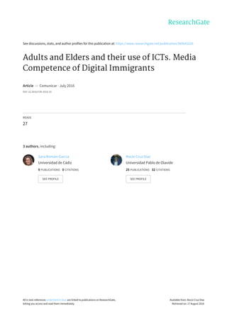 See	discussions,	stats,	and	author	profiles	for	this	publication	at:	https://www.researchgate.net/publication/305643228
Adults	and	Elders	and	their	use	of	ICTs.	Media
Competence	of	Digital	Immigrants
Article		in		Comunicar	·	July	2016
DOI:	10.3916/C49-2016-10
READS
27
3	authors,	including:
Sara	Román-García
Universidad	de	Cádiz
9	PUBLICATIONS			0	CITATIONS			
SEE	PROFILE
Rocío	Cruz	Díaz
Universidad	Pablo	de	Olavide
25	PUBLICATIONS			32	CITATIONS			
SEE	PROFILE
All	in-text	references	underlined	in	blue	are	linked	to	publications	on	ResearchGate,
letting	you	access	and	read	them	immediately.
Available	from:	Rocío	Cruz	Díaz
Retrieved	on:	17	August	2016
 