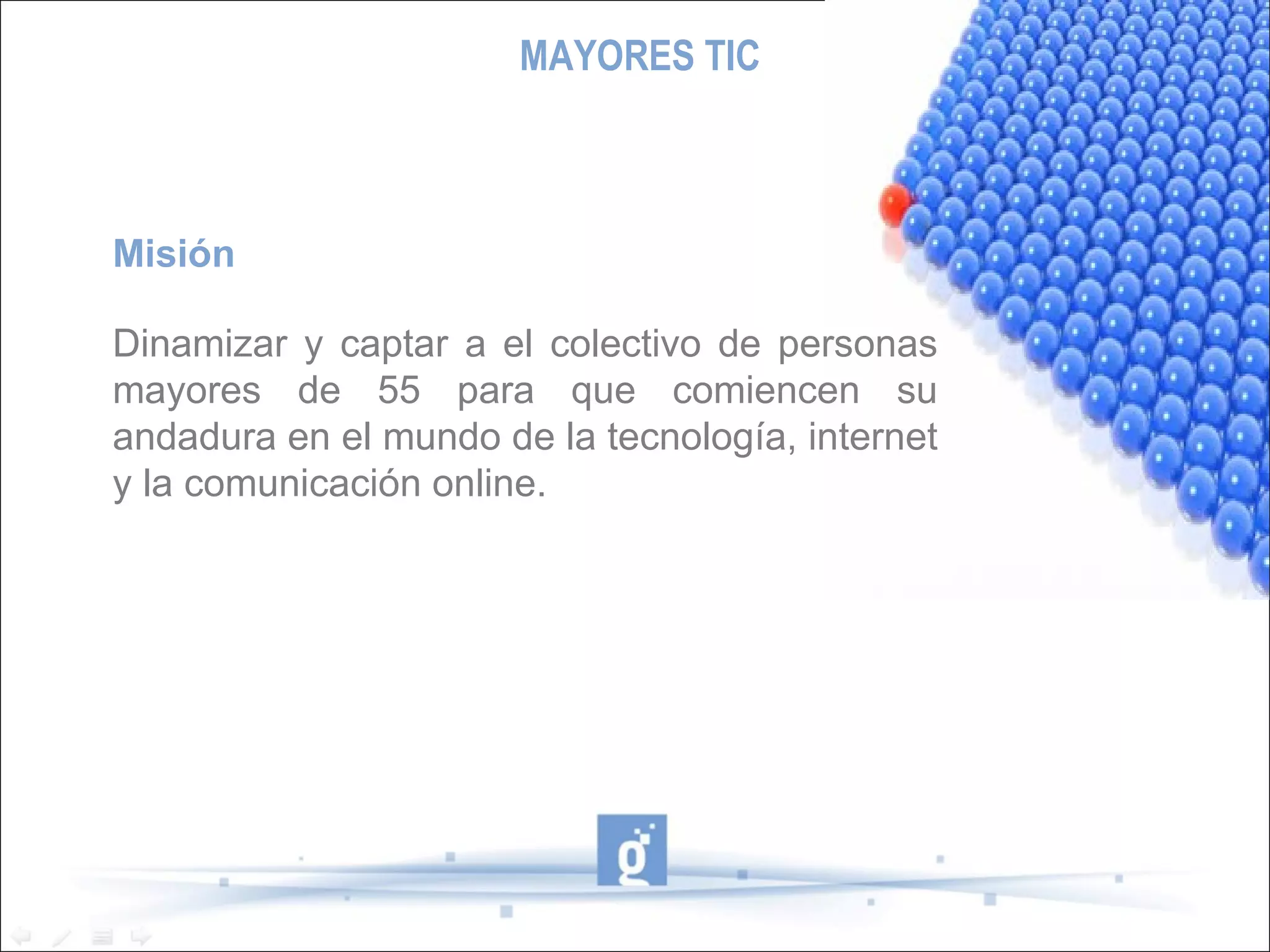 MAYORES TIC Misión Dinamizar y captar a el colectivo de personas mayores de 55 para que comiencen su andadura en el mundo de la tecnología, internet y la comunicación online. 
