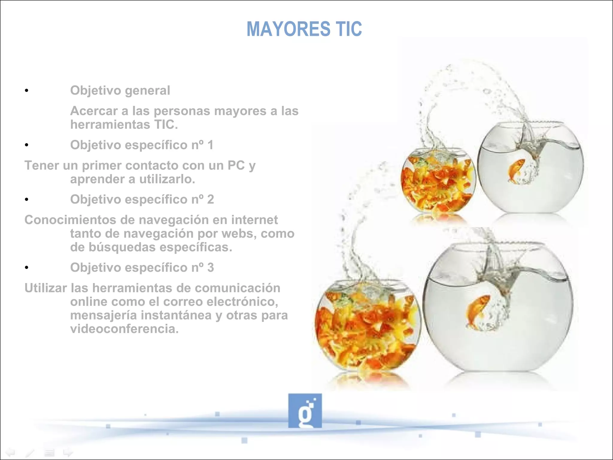 MAYORES TIC Objetivo general Acercar a las personas mayores a las herramientas TIC. Objetivo específico nº 1 Tener un primer contacto con un PC y aprender a utilizarlo. Objetivo específico nº 2 Conocimientos de navegación en internet tanto de navegación por webs, como de búsquedas específicas. Objetivo específico nº 3 Utilizar las herramientas de comunicación online como el correo electrónico, mensajería instantánea y otras para videoconferencia. 