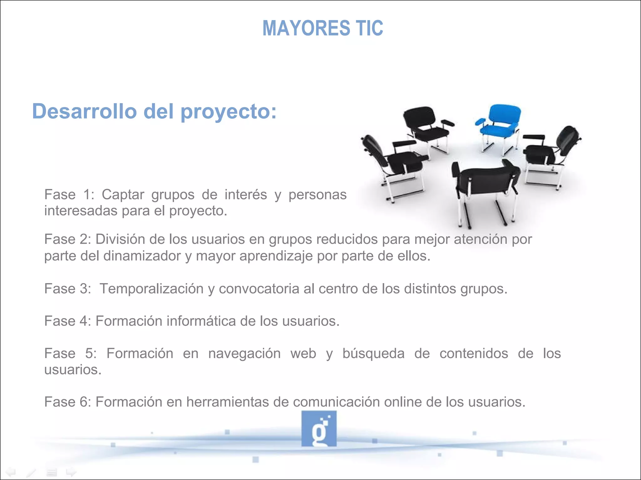 Desarrollo del proyecto: Fase 2: División de los usuarios en grupos reducidos para mejor atención por parte del dinamizador y mayor aprendizaje por parte de ellos. Fase 3:  Temporalización y convocatoria al centro de los distintos grupos. Fase 4: Formación informática de los usuarios. Fase 5: Formación en navegación web y búsqueda de contenidos de los usuarios. Fase 6: Formación en herramientas de comunicación online de los usuarios. Fase 1: Captar grupos de interés y personas interesadas para el proyecto. MAYORES TIC 