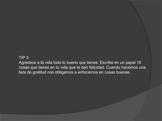 TIP 3
Agradece a la vida todo lo bueno que tienes: Escribe en un papel 10
cosas que tienes en tu vida que te dan felicidad. Cuando hacemos una
lista de gratitud nos obligamos a enfocarnos en cosas buenas.
 