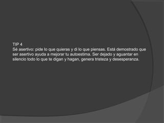 TIP 4
Sé asertivo: pide lo que quieras y di lo que piensas. Está demostrado que
ser asertivo ayuda a mejorar tu autoestima. Ser dejado y aguantar en
silencio todo lo que te digan y hagan, genera tristeza y desesperanza.
 