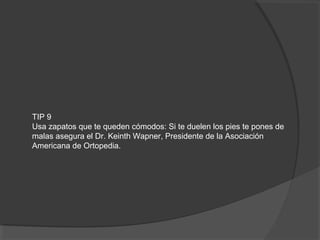 TIP 9
Usa zapatos que te queden cómodos: Si te duelen los pies te pones de
malas asegura el Dr. Keinth Wapner, Presidente de la Asociación
Americana de Ortopedia.
 