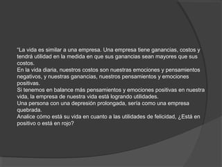 “La vida es similar a una empresa. Una empresa tiene ganancias, costos y
tendrá utilidad en la medida en que sus ganancias sean mayores que sus
costos.
En la vida diaria, nuestros costos son nuestras emociones y pensamientos
negativos, y nuestras ganancias, nuestros pensamientos y emociones
positivas.
Si tenemos en balance más pensamientos y emociones positivas en nuestra
vida, la empresa de nuestra vida está logrando utilidades.
Una persona con una depresión prolongada, sería como una empresa
quebrada.
Analice cómo está su vida en cuanto a las utilidades de felicidad, ¿Está en
positivo o está en rojo?
 