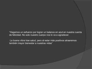 “Hagamos un esfuerzo por lograr un balance en azul en nuestra cuenta
de felicidad. No solo nuestro cuerpo nos lo va a agradecer.

 La buena vibra trae salud, pero al estar más positivos atraeremos
también mayor bienestar a nuestras vidas”
 