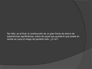 Ser feliz, es al final, la construcción de un gran fondo de ahorro de
experiencias significativas, pobre de aquel que guarda lo que posee en
donde se corre el riesgo de perderlo todo. ¿O no?.
 