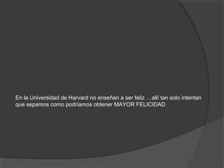 En la Universidad de Harvard no enseñan a ser feliz …allí tan solo intentan
que sepamos como podríamos obtener MAYOR FELICIDAD
 
