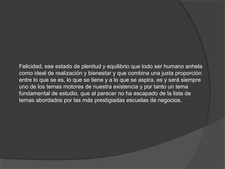 Felicidad, ese estado de plenitud y equilibrio que todo ser humano anhela
como ideal de realización y bienestar y que combina una justa proporción
entre lo que se es, lo que se tiene y a lo que se aspira, es y será siempre
uno de los temas motores de nuestra existencia y por tanto un tema
fundamental de estudio, que al parecer no ha escapado de la lista de
temas abordados por las más prestigiadas escuelas de negocios.
 