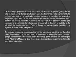La psicología positiva estudia las bases del bienestar psicológico y de la
felicidad así como de las fortalezas y virtudes humanas. Tradicionalmente la
ciencia psicológica ha dedicado mucho esfuerzo a estudiar los aspectos
negativos y patológicos del ser humano (ansiedad, estrés, depresión, etc),
dejando de lado a menudo el estudio de aspectos más positivos como, por
ejemplo, la creatividad, la inteligencia emocional, el humor, la sabiduría, la
felicidad, la resiliencia, etc. Este enfoque es denominado también por
algunos autores como salugénico

Se pueden encontrar antecedentes de la psicología positiva en filósofos
como Aristóteles, que dedicó parte de sus escritos a la eudaimonia (término
griego habitualmente traducido como felicidad), pero también en psicólogos
como Abraham Maslow o Carl Rogers, pertenecientes a la corriente llamada
psicología humanista.
 