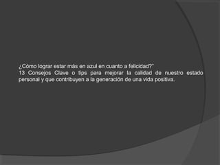 ¿Cómo lograr estar más en azul en cuanto a felicidad?”
13 Consejos Clave o tips para mejorar la calidad de nuestro estado
personal y que contribuyen a la generación de una vida positiva.
 