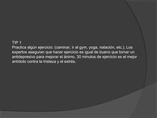 TIP 1
Practica algún ejercicio: (caminar, ir al gym, yoga, natación, etc.). Los
expertos aseguran que hacer ejercicio es igual de bueno que tomar un
antidepresivo para mejorar el ánimo, 30 minutos de ejercicio es el mejor
antídoto contra la tristeza y el estrés.
 