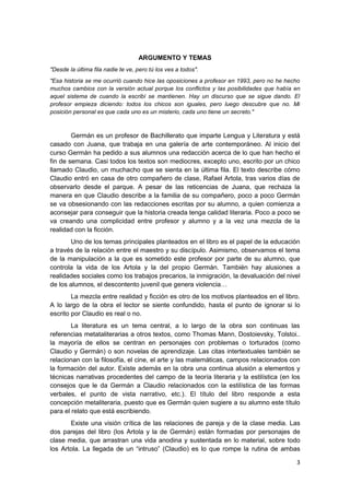 3
ARGUMENTO Y TEMAS
"Desde la última fila nadie te ve, pero tú los ves a todos".
"Esa historia se me ocurrió cuando hice las oposiciones a profesor en 1993, pero no he hecho
muchos cambios con la versión actual porque los conflictos y las posibilidades que había en
aquel sistema de cuando la escribí se mantienen. Hay un discurso que se sigue dando. El
profesor empieza diciendo: todos los chicos son iguales, pero luego descubre que no. Mi
posición personal es que cada uno es un misterio, cada uno tiene un secreto."
Germán es un profesor de Bachillerato que imparte Lengua y Literatura y está
casado con Juana, que trabaja en una galería de arte contemporáneo. Al inicio del
curso Germán ha pedido a sus alumnos una redacción acerca de lo que han hecho el
fin de semana. Casi todos los textos son mediocres, excepto uno, escrito por un chico
llamado Claudio, un muchacho que se sienta en la última fila. El texto describe cómo
Claudio entró en casa de otro compañero de clase, Rafael Artola, tras varios días de
observarlo desde el parque. A pesar de las reticencias de Juana, que rechaza la
manera en que Claudio describe a la familia de su compañero, poco a poco Germán
se va obsesionando con las redacciones escritas por su alumno, a quien comienza a
aconsejar para conseguir que la historia creada tenga calidad literaria. Poco a poco se
va creando una complicidad entre profesor y alumno y a la vez una mezcla de la
realidad con la ficción.
Uno de los temas principales planteados en el libro es el papel de la educación
a través de la relación entre el maestro y su discípulo. Asimismo, observamos el tema
de la manipulación a la que es sometido este profesor por parte de su alumno, que
controla la vida de los Artola y la del propio Germán. También hay alusiones a
realidades sociales como los trabajos precarios, la inmigración, la devaluación del nivel
de los alumnos, el descontento juvenil que genera violencia…
La mezcla entre realidad y ficción es otro de los motivos planteados en el libro.
A lo largo de la obra el lector se siente confundido, hasta el punto de ignorar si lo
escrito por Claudio es real o no.
La literatura es un tema central, a lo largo de la obra son continuas las
referencias metataliterarias a otros textos, como Thomas Mann, Dostoievsky, Tolstoi..
la mayoría de ellos se centran en personajes con problemas o torturados (como
Claudio y Germán) o son novelas de aprendizaje. Las citas intertextuales también se
relacionan con la filosofía, el cine, el arte y las matemáticas, campos relacionados con
la formación del autor. Existe además en la obra una continua alusión a elementos y
técnicas narrativas procedentes del campo de la teoría literaria y la estilística (en los
consejos que le da Germán a Claudio relacionados con la estilística de las formas
verbales, el punto de vista narrativo, etc.). El título del libro responde a esta
concepción metaliteraria, puesto que es Germán quien sugiere a su alumno este título
para el relato que está escribiendo.
Existe una visión crítica de las relaciones de pareja y de la clase media. Las
dos parejas del libro (los Artola y la de Germán) están formadas por personajes de
clase media, que arrastran una vida anodina y sustentada en lo material, sobre todo
los Artola. La llegada de un “intruso” (Claudio) es lo que rompe la rutina de ambas
 
