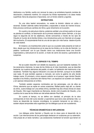5
dedicarse a su familia, sueña con renovar la casa y se entretiene leyendo revistas de
decoración y bebiendo martinis. En conjunto los Artola representan a la clase media
superficial, llena de prejuicios e hipocresía, con un fondo violento y egoísta.
ESTRUCTURA
Es una obra teatral renovadora, no existe la división clásica en actos o
escenas. Existen además saltos temporales y espaciales a veces de manera brusca.
Esto provoca continuos cambios de ritmo y gran dinamismo en la acción.
En cuanto a la estructura interna, podemos señalar una primera parte en la que
se plantea el conflicto, la fascinación de la primera redacción sobre Germán, a la que
sigue la segunda (la de los adjetivos), donde conocemos a través de los ojos de
Claudio el mundo de la familia Artola y nos introducimos junto con Germán en el juego
del muchacho. El sorprendente final es uno de los ejes con más fuerza desde el punto
de vista teatral.
El misterio y la incertidumbre ante lo que va a suceder está presente en todo el
libro, desde que nos introducimos en la casa de los Artola y en la vida de Germán. La
palabra “continuará” con la que Claudio cierra sus redacciones tiene una función
organizadora y estructural en la acción, a modo de cierre de escena y generadora de
suspense.
EL ESPACIO Y EL TIEMPO
No se suelen describir con detalle los espacios, que son bastante realistas. En
los escenarios interiores, la casa de los Artola es el más importante, que se describe
bastante, los cuadros alemanes del pasillo, el salón, la habitación del matrimonio o las
escaleras. También hay alguna indicación a la casa de Germán, aunque no se detalla
casi nada. El aula también aparece a menudo, así como la galería de arte donde
trabaja Juana. El principal y único espacio exterior es el parque, lugar donde Claudio
espiaba a los Artola y escenario del intenso final. Los espacios se suceden con rapidez
y sin apenas indicaciones en el libro.
También existen espacios nombrados por los personajes, uno de ellos es
China, elemento que se repite en varias ocasiones: Rafael padre viajó allí, su cliente
es chino, Juana trabaja con una artista china y también hay dos chicas chinas en clase
de Claudio. Otro lugar importante es Alemania, donde vivió el padre de Claudio, y los
cuadros de la casa de los Artola son del artista alemán Paul Klee.
En cuanto al tiempo, no se define con claridad, el principio de la obra
corresponde al inicio del curso escolar y suponemos que dura unas semanas más. La
trama se desarrolla de manera cronológica, la sucesión temporal no se indica, y
existen elipsis temporales sólo sugeridas por los diálogos que se van sucediendo.
TÉCNICAS DRAMÁTICAS E INFLUENCIAS
Los diálogos entre Germán y Claudio son la clave para el desarrollo de la
acción. Las intervenciones de los personajes destacan en ocasiones por su extensión,
más propia de un texto narrativo. Las acotaciones mantienen la función que tienen en
 