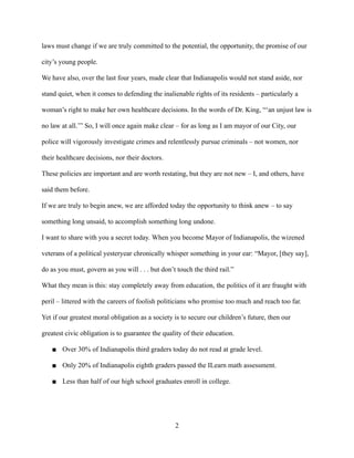 laws must change if we are truly committed to the potential, the opportunity, the promise of our
city’s young people.
We have also, over the last four years, made clear that Indianapolis would not stand aside, nor
stand quiet, when it comes to defending the inalienable rights of its residents – particularly a
woman’s right to make her own healthcare decisions. In the words of Dr. King, “‘an unjust law is
no law at all.’” So, I will once again make clear – for as long as I am mayor of our City, our
police will vigorously investigate crimes and relentlessly pursue criminals – not women, nor
their healthcare decisions, nor their doctors.
These policies are important and are worth restating, but they are not new – I, and others, have
said them before.
If we are truly to begin anew, we are afforded today the opportunity to think anew – to say
something long unsaid, to accomplish something long undone.
I want to share with you a secret today. When you become Mayor of Indianapolis, the wizened
veterans of a political yesteryear chronically whisper something in your ear: “Mayor, [they say],
do as you must, govern as you will . . . but don’t touch the third rail.”
What they mean is this: stay completely away from education, the politics of it are fraught with
peril – littered with the careers of foolish politicians who promise too much and reach too far.
Yet if our greatest moral obligation as a society is to secure our children’s future, then our
greatest civic obligation is to guarantee the quality of their education.
■ Over 30% of Indianapolis third graders today do not read at grade level.
■ Only 20% of Indianapolis eighth graders passed the ILearn math assessment.
■ Less than half of our high school graduates enroll in college.
2
 