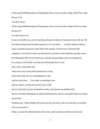Of the nearly 900,000 residents of Indianapolis I have sworn an oath to today, 220,155 are under
the age of 18.
I am their mayor.
Of the nearly 900,000 residents of Indianapolis I have sworn an oath to today, 61,643 are under
the age of 5.
I am their mayor, too.
In our own humble way, our city has long embraced a tradition of marrying vision with risk. We
have been willing to put our future squarely in our own hands . . . to build a stadium without a
team, to rebuild a downtown while others built suburbs, to be the home of fortune 500
companies, to invite the world to our doorstep for conventions and world class sporting events –
the Indianapolis 500, NCAA Final Fours, national championships, and even a Superbowl.
In so doing, we have built a city that tens of thousands love to visit.
But I want to make them stay.
And I want every young family already here, to stay.
And I want every new set of grandparents, to stay.
And we can do that . . . if we make a commitment now:
that our schools will become the best in the world,
that we will build a system of education worthy of the dreams our children hold,
that we will make Indianapolis an educational destination, which is among the finest our country
can provide.
Scripture says, “[s]tart children off on the way they should go, and even when they are old they
will not turn from it.”
Today, I commit this administration to that vision, and I commit my third term to that risk.
3
 