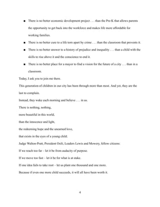 ■ There is no better economic development project . . . than the Pre-K that allows parents
the opportunity to get back into the workforce and makes life more affordable for
working families.
■ There is no better cure to a life torn apart by crime . . . than the classroom that prevents it.
■ There is no better answer to a history of prejudice and inequality . . . than a child with the
skills to rise above it and the conscience to end it.
■ There is no better place for a mayor to find a vision for the future of a city . . . than in a
classroom.
Today, I ask you to join me there.
This generation of children in our city has been through more than most. And yet, they are the
last to complain.
Instead, they wake each morning and believe . . . in us.
There is nothing, nothing,
more beautiful in this world,
than the innocence and light,
the redeeming hope and the unearned love,
that exists in the eyes of a young child.
Judge Walton-Pratt, President Osili, Leaders Lewis and Mowery, fellow citizens:
If we reach too far – let it be from audacity of purpose.
If we move too fast – let it be for what is at stake.
If one idea fails to take root – let us plant one thousand and one more.
Because if even one more child succeeds, it will all have been worth it.
4
 