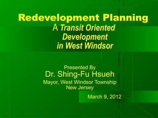 Redevelopment Planning
     A Transit Oriented
           Development
         in West Windsor

           Presented By
    Dr. Shing-Fu Hsueh
    Mayor, West Windsor Township
            New Jersey
                     March 9, 2012
 