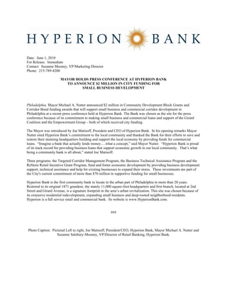 Date: June 1, 2010
For Release: Immediate
Contact: Suzanne Mooney, VP/Marketing Director
Phone: 215-789-4200

                       MAYOR HOLDS PRESS CONFERENCE AT HYPERION BANK
                         TO ANNOUNCE $2 MILLION IN CITY FUNDING FOR
                               SMALL BUSINESS DEVELOPMENT



Philadelphia, Mayor Michael A. Nutter announced $2 million in Community Development Block Grants and
Corridor Bond funding awards that will support small business and commercial corridor development in
Philadelphia at a recent press conference held at Hyperion Bank. The Bank was chosen as the site for the press
conference because of its commitment to making small business and commercial loans and support of the Girard
Coalition and the Empowerment Group – both of which received city funding.

The Mayor was introduced by Joe Matisoff, President and CEO of Hyperion Bank. In his opening remarks Mayor
Nutter sited Hyperion Bank’s commitment to the local community and thanked the Bank for their efforts to save and
restore their stunning headquarters building and support the local economy by providing funds for commercial
loans. “Imagine a bank that actually lends money….what a concept,” said Mayor Nutter. “Hyperion Bank is proud
of its track record for providing business loans that support economic growth in our local community. That’s what
being a community bank is all about,” stated Joe Matisoff.

Three programs: the Targeted Corridor Management Program, the Business Technical Assistance Program and the
ReStore Retail Incentive Grant Program, fund and foster economic development by providing business development
support, technical assistance and help for existing businesses to expand their stores. These investments are part of
the City's current commitment of more than $70 million in supportive funding for small businesses.

Hyperion Bank is the first community bank to locate in the urban part of Philadelphia in more than 20 years.
Restored to its original 1871 grandeur, the stately 11,000 square-foot headquarters and first branch, located at 2nd
Street and Girard Avenue, is a signature footprint in the area’s urban revitalization. This site was chosen because of
its extensive residential redevelopment, expanding small business and deep-rooted neighborhood residents.
Hyperion is a full service retail and commercial bank. Its website is www.HyperionBank.com.


                                                         ###



Photo Caption: Pictured Left to right, Joe Matisoff, President/CEO, Hyperion Bank, Mayor Michael A. Nutter and
                  Suzanne Salsbury-Mooney, VP/Director of Retail Banking, Hyperion Bank.
 