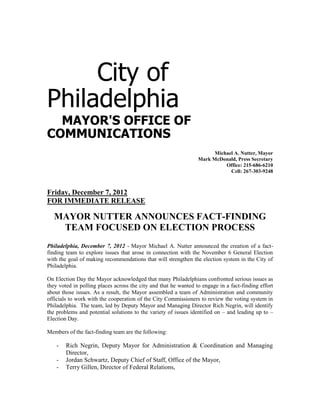 City of
Philadelphia
  MAYOR'S OFFICE OF
COMMUNICATIONS
                                                                       Michael A. Nutter, Mayor
                                                                 Mark McDonald, Press Secretary
                                                                           Office: 215-686-6210
                                                                             Cell: 267-303-9248



Friday, December 7, 2012
FOR IMMEDIATE RELEASE

   MAYOR NUTTER ANNOUNCES FACT-FINDING
    TEAM FOCUSED ON ELECTION PROCESS
Philadelphia, December 7, 2012 - Mayor Michael A. Nutter announced the creation of a fact-
finding team to explore issues that arose in connection with the November 6 General Election
with the goal of making recommendations that will strengthen the election system in the City of
Philadelphia.

On Election Day the Mayor acknowledged that many Philadelphians confronted serious issues as
they voted in polling places across the city and that he wanted to engage in a fact-finding effort
about those issues. As a result, the Mayor assembled a team of Administration and community
officials to work with the cooperation of the City Commissioners to review the voting system in
Philadelphia. The team, led by Deputy Mayor and Managing Director Rich Negrin, will identify
the problems and potential solutions to the variety of issues identified on – and leading up to –
Election Day.

Members of the fact-finding team are the following:

    -   Rich Negrin, Deputy Mayor for Administration & Coordination and Managing
        Director,
    -   Jordan Schwartz, Deputy Chief of Staff, Office of the Mayor,
    -   Terry Gillen, Director of Federal Relations,
 