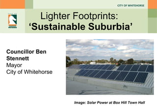 Lighter Footprints:  ‘ Sustainable Suburbia ’ Councillor Ben Stennett Mayor City of Whitehorse Image: Solar Power at Box Hill Town Hall 