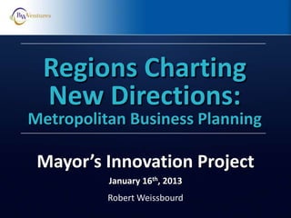 Robert Weissbourd
Regions Charting
New Directions:
Metropolitan Business Planning
Mayor’s Innovation Project
January 16th, 2013
 