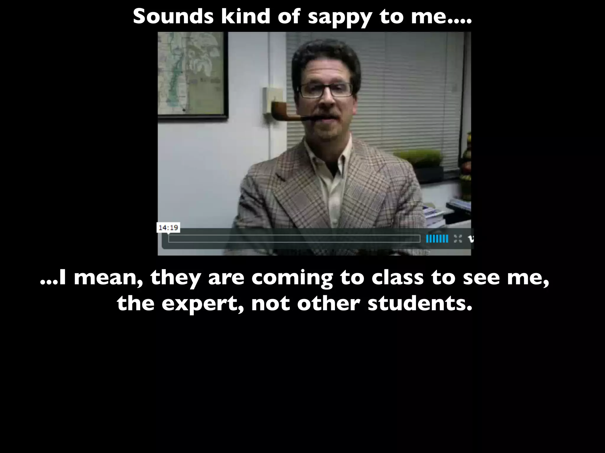 Sounds kind of sappy to me....
...I mean, they are coming to class to see me,
the expert, not other students.
 