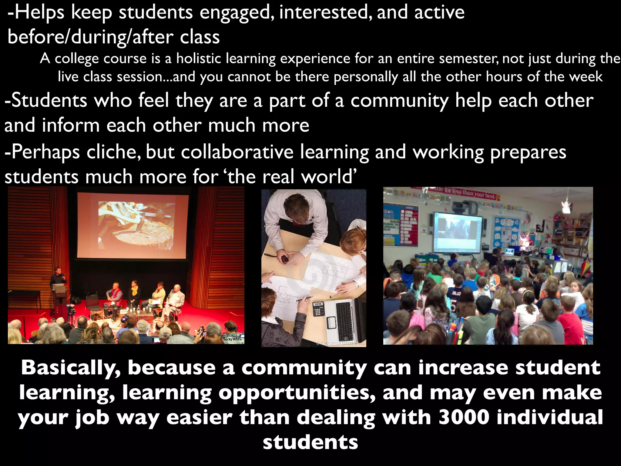 -Helps keep students engaged, interested, and active
before/during/after class
A college course is a holistic learning experience for an entire semester, not just during the
live class session...and you cannot be there personally all the other hours of the week
-Students who feel they are a part of a community help each other
and inform each other much more
Basically, because a community can increase student
learning, learning opportunities, and may even make
your job way easier than dealing with 3000 individual
students
-Perhaps cliche, but collaborative learning and working prepares
students much more for ‘the real world’
 