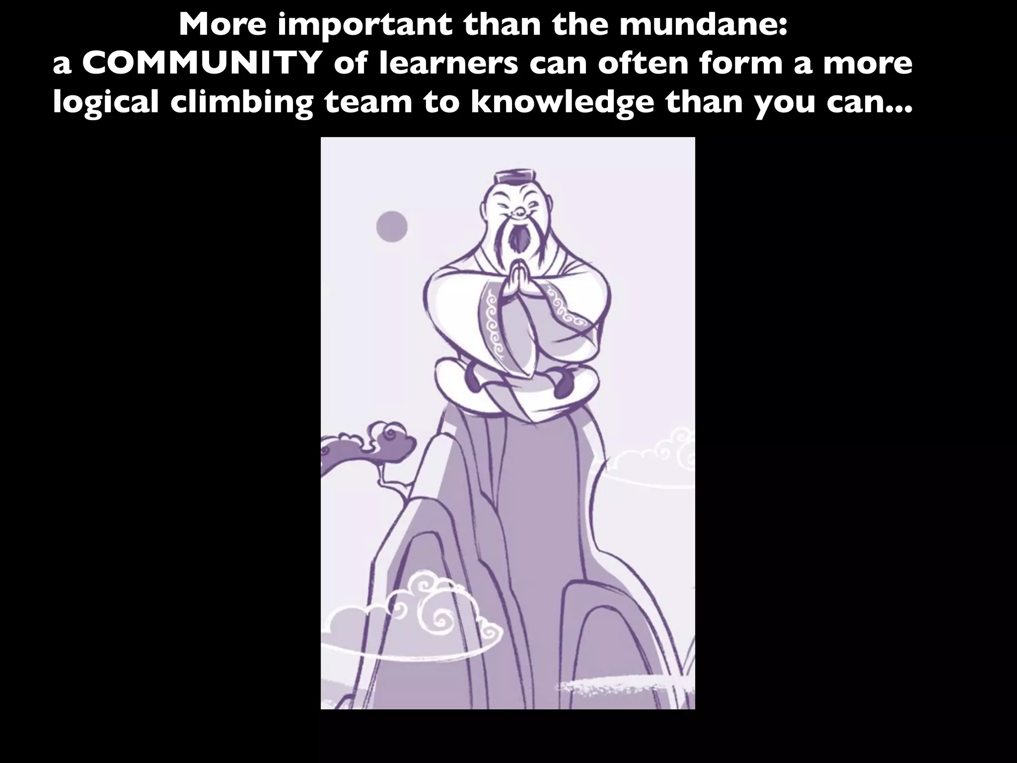More important than the mundane:
a COMMUNITY of learners can often form a more
logical climbing team to knowledge than you can...
 
