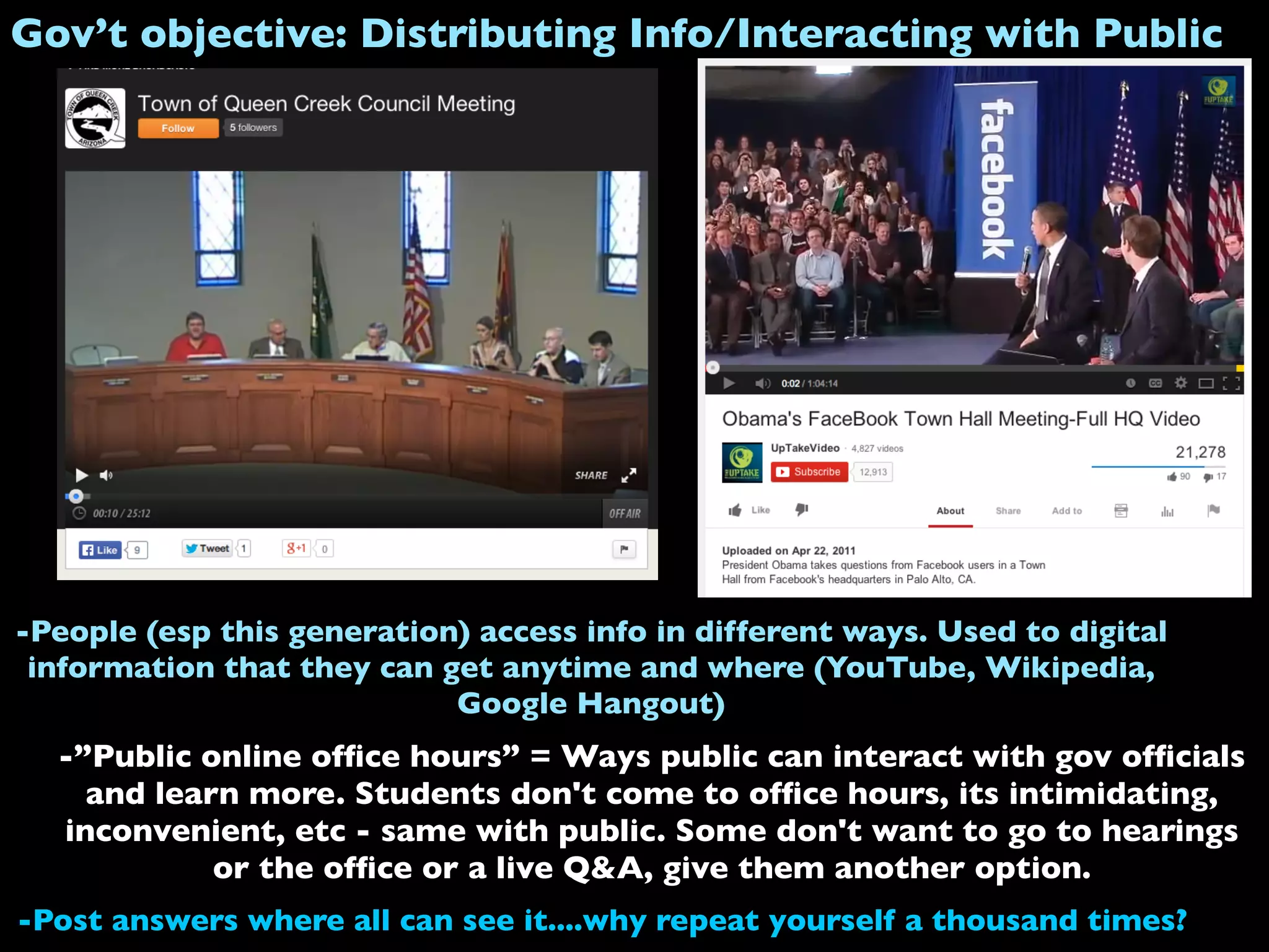 Gov’t objective: Distributing Info/Interacting with Public
-”Public online ofﬁce hours” = Ways public can interact with gov ofﬁcials
and learn more. Students don't come to ofﬁce hours, its intimidating,
inconvenient, etc - same with public. Some don't want to go to hearings
or the ofﬁce or a live Q&A, give them another option.
-Post answers where all can see it....why repeat yourself a thousand times?
-People (esp this generation) access info in different ways. Used to digital
information that they can get anytime and where (YouTube, Wikipedia,
Google Hangout)
 