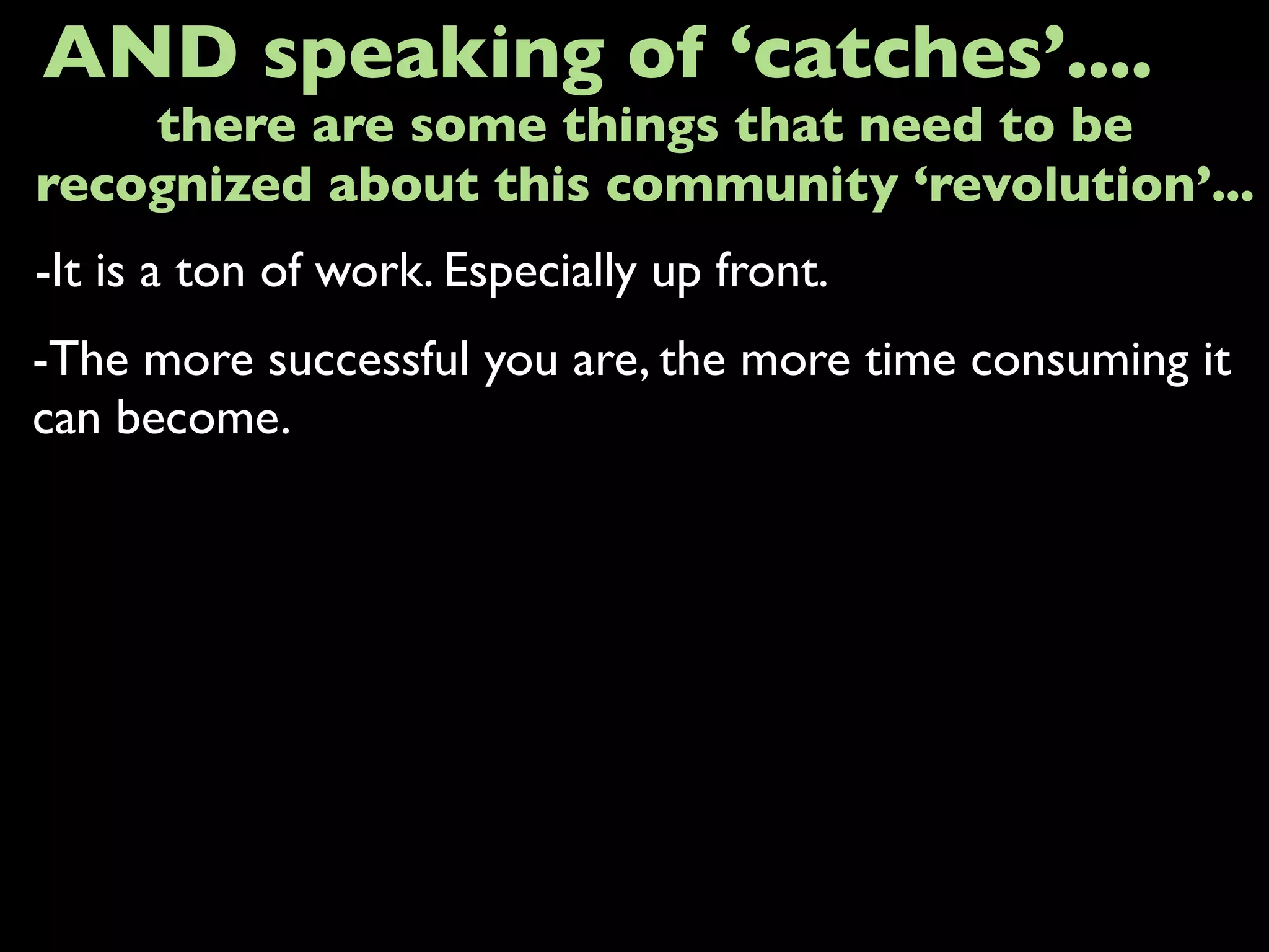 -It is a ton of work. Especially up front.
AND speaking of ‘catches’....
-The more successful you are, the more time consuming it
can become.
there are some things that need to be
recognized about this community ‘revolution’...
 