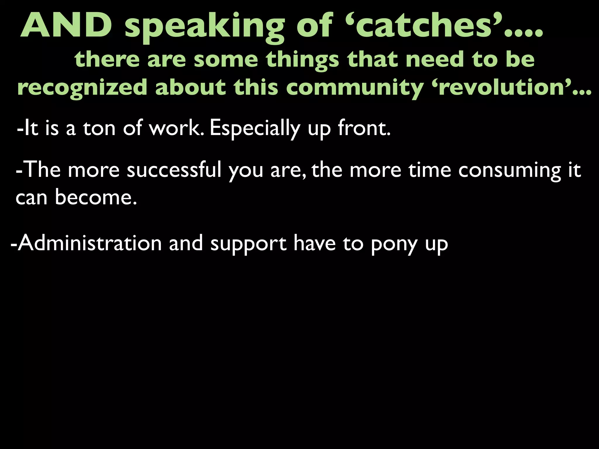 -It is a ton of work. Especially up front.
AND speaking of ‘catches’....
-The more successful you are, the more time consuming it
can become.
-Administration and support have to pony up
there are some things that need to be
recognized about this community ‘revolution’...
 