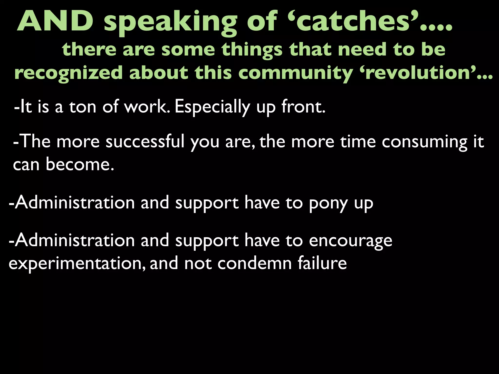 -It is a ton of work. Especially up front.
AND speaking of ‘catches’....
-The more successful you are, the more time consuming it
can become.
-Administration and support have to pony up
there are some things that need to be
recognized about this community ‘revolution’...
-Administration and support have to encourage
experimentation, and not condemn failure
 