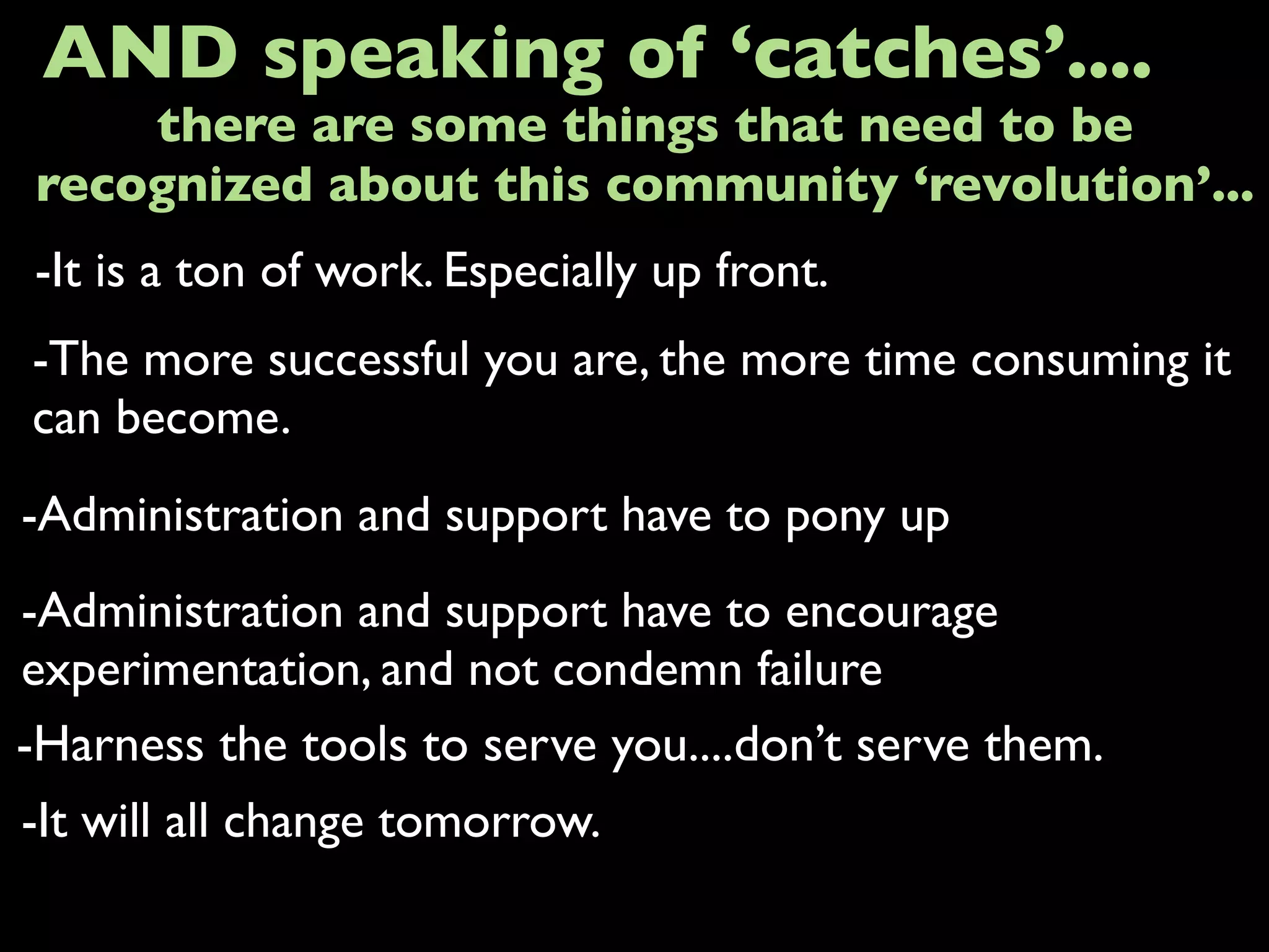 -It is a ton of work. Especially up front.
AND speaking of ‘catches’....
-The more successful you are, the more time consuming it
can become.
-Administration and support have to pony up
-It will all change tomorrow.
there are some things that need to be
recognized about this community ‘revolution’...
-Administration and support have to encourage
experimentation, and not condemn failure
-Harness the tools to serve you....don’t serve them.
 