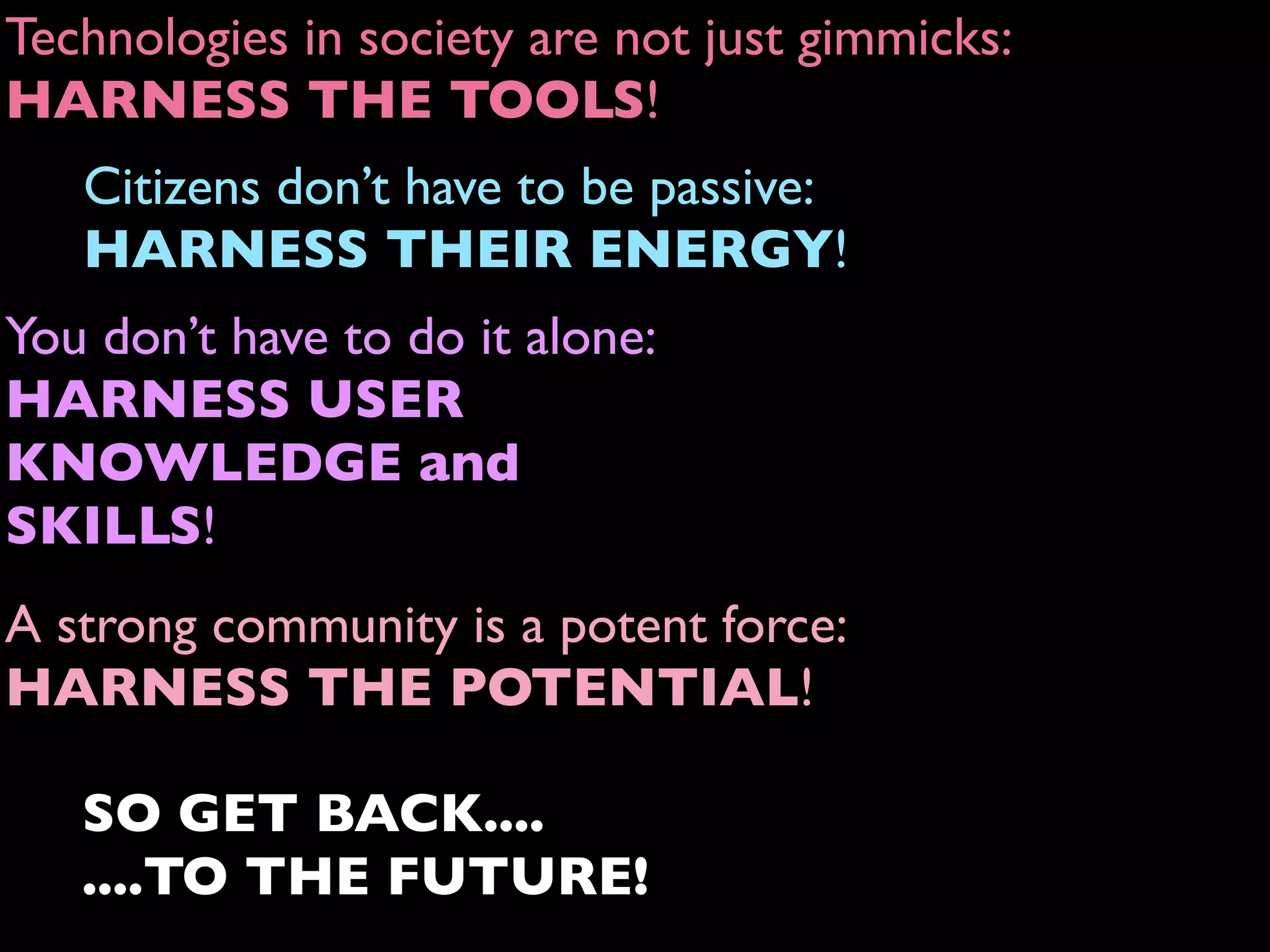 A strong community is a potent force:
HARNESS THE POTENTIAL!
Technologies in society are not just gimmicks:
HARNESS THE TOOLS!
Citizens don’t have to be passive:
HARNESS THEIR ENERGY!
You don’t have to do it alone:
HARNESS USER
KNOWLEDGE and
SKILLS!
SO GET BACK....
....TO THE FUTURE!
 