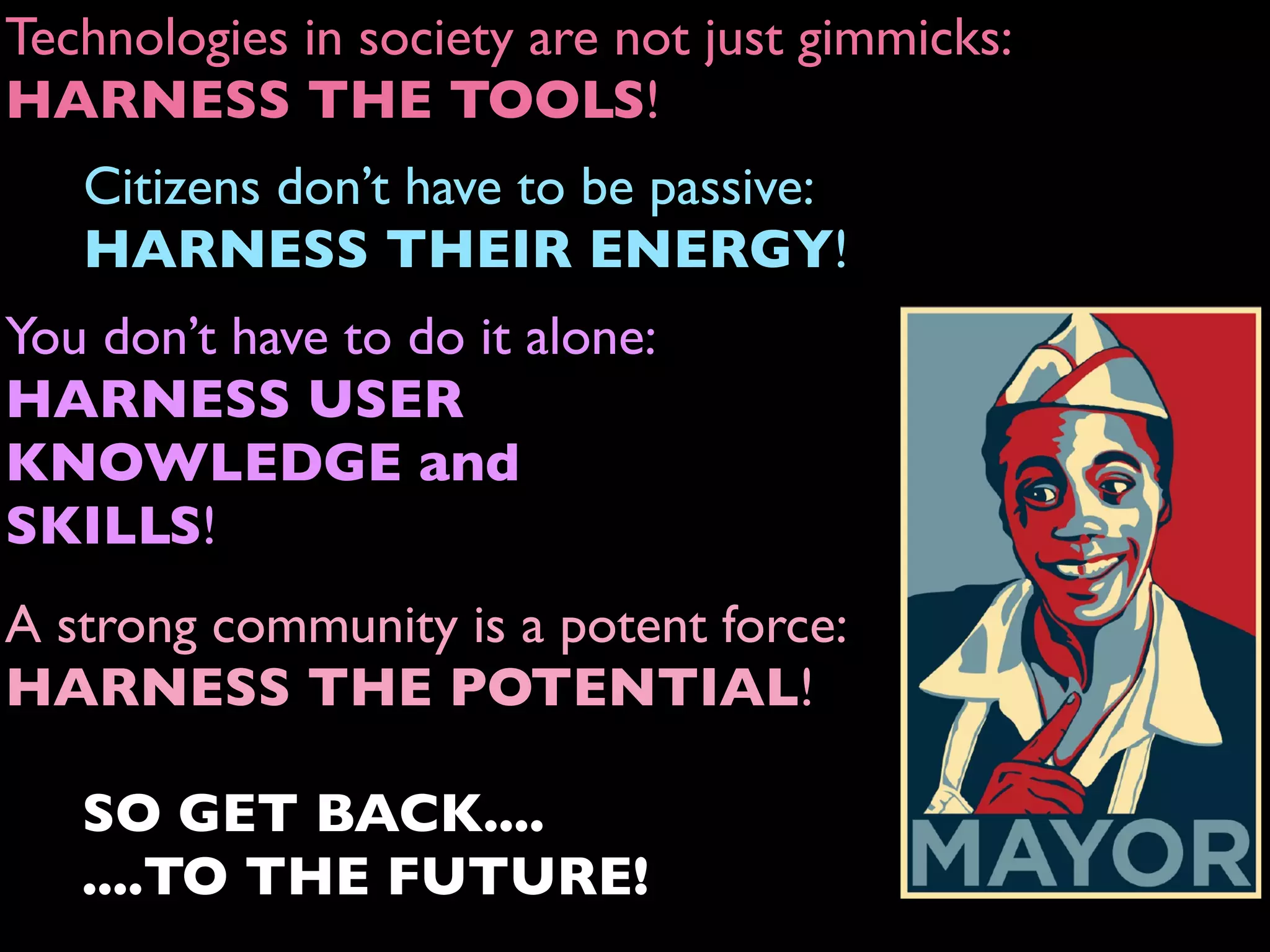A strong community is a potent force:
HARNESS THE POTENTIAL!
Technologies in society are not just gimmicks:
HARNESS THE TOOLS!
Citizens don’t have to be passive:
HARNESS THEIR ENERGY!
You don’t have to do it alone:
HARNESS USER
KNOWLEDGE and
SKILLS!
SO GET BACK....
....TO THE FUTURE!
 