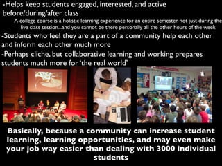 -Helps keep students engaged, interested, and active
before/during/after class
A college course is a holistic learning experience for an entire semester, not just during the
live class session...and you cannot be there personally all the other hours of the week
-Students who feel they are a part of a community help each other
and inform each other much more
Basically, because a community can increase student
learning, learning opportunities, and may even make
your job way easier than dealing with 3000 individual
students
-Perhaps cliche, but collaborative learning and working prepares
students much more for ‘the real world’
 