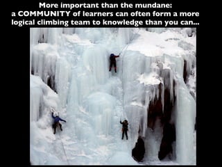 More important than the mundane:
a COMMUNITY of learners can often form a more
logical climbing team to knowledge than you can...
 