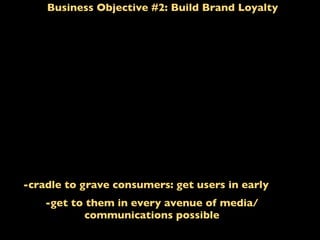 Business Objective #2: Build Brand Loyalty
-cradle to grave consumers: get users in early
-get to them in every avenue of media/
communications possible
 