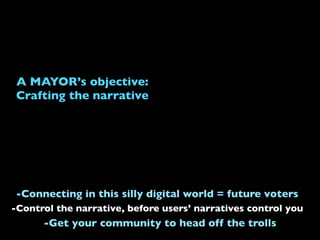 A MAYOR’s objective:
Crafting the narrative
-Control the narrative, before users’ narratives control you
-Connecting in this silly digital world = future voters
-Get your community to head off the trolls
 
